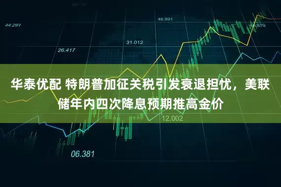 华泰优配 特朗普加征关税引发衰退担忧，美联储年内四次降息预期推高金价