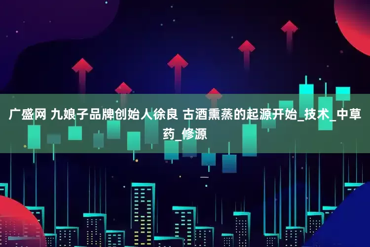 广盛网 九娘子品牌创始人徐良 古酒熏蒸的起源开始_技术_中草药_修源