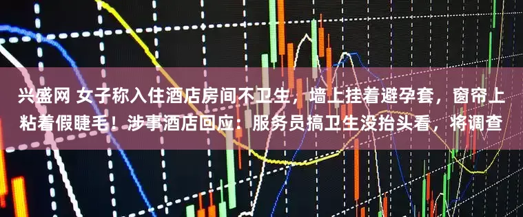 兴盛网 女子称入住酒店房间不卫生，墙上挂着避孕套，窗帘上粘着假睫毛！涉事酒店回应：服务员搞卫生没抬头看，将调查