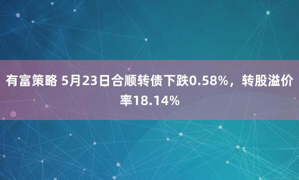 有富策略 5月23日合顺转债下跌0.58%，转股溢价率18.14%