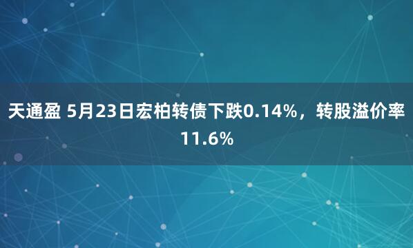 天通盈 5月23日宏柏转债下跌0.14%，转股溢价率11.6%