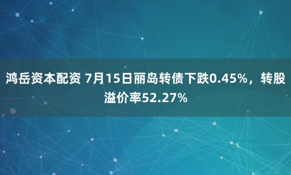 鸿岳资本配资 7月15日丽岛转债下跌0.45%，转股溢价率52.27%