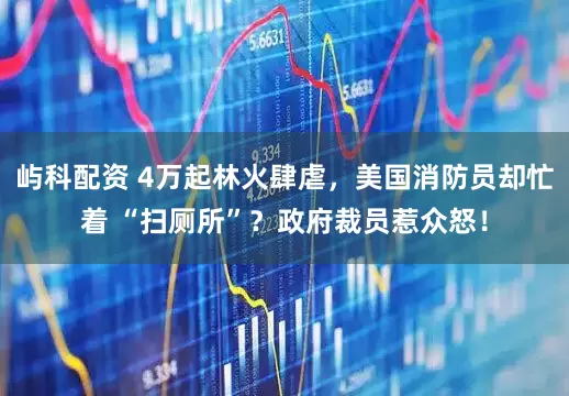 屿科配资 4万起林火肆虐，美国消防员却忙着 “扫厕所”？政府裁员惹众怒！