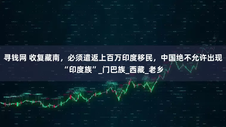 寻钱网 收复藏南，必须遣返上百万印度移民，中国绝不允许出现“印度族”_门巴族_西藏_老乡