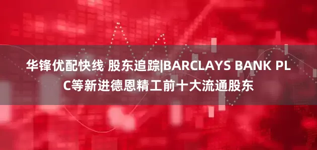 华锋优配快线 股东追踪|BARCLAYS BANK PLC等新进德恩精工前十大流通股东