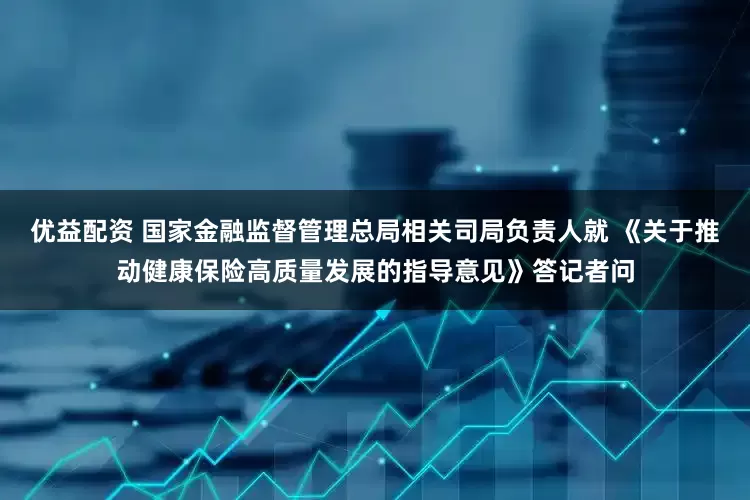 优益配资 国家金融监督管理总局相关司局负责人就 《关于推动健康保险高质量发展的指导意见》答记者问