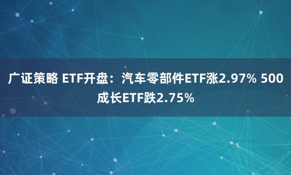 广证策略 ETF开盘：汽车零部件ETF涨2.97% 500成长ETF跌2.75%
