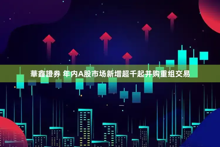 華鑫證券 年内A股市场新增超千起并购重组交易