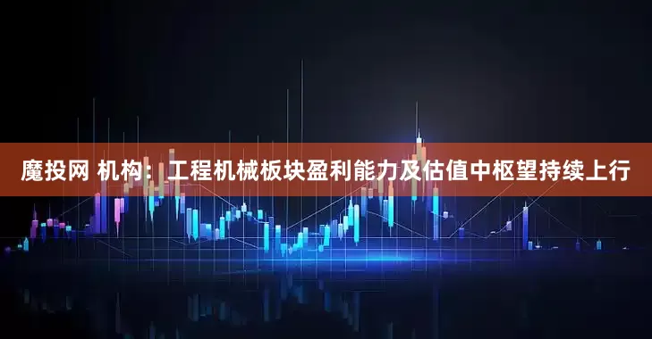 魔投网 机构：工程机械板块盈利能力及估值中枢望持续上行